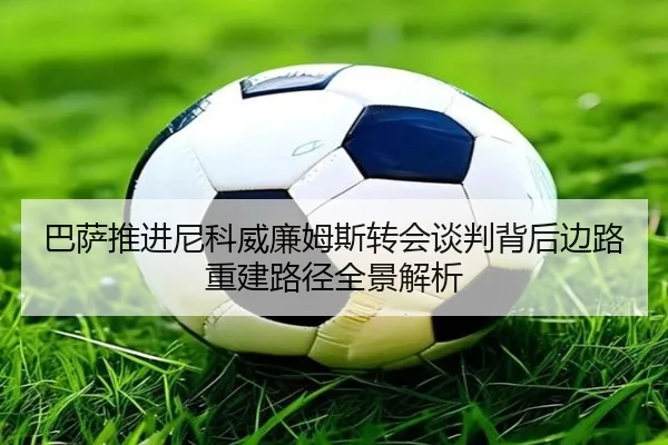 巴萨推进尼科威廉姆斯转会谈判背后边路重建路径全景解析