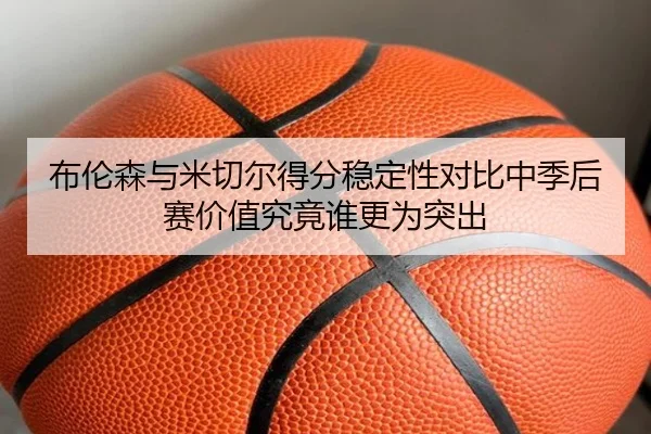 布伦森与米切尔得分稳定性对比中季后赛价值究竟谁更为突出