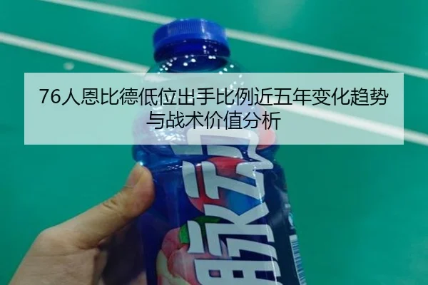 76人恩比德低位出手比例近五年变化趋势与战术价值分析