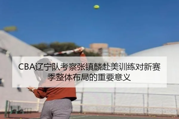 CBA辽宁队考察张镇麟赴美训练对新赛季整体布局的重要意义