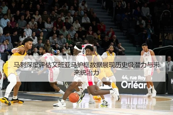 马刺深度评估文班亚马护框数据展现历史级潜力与未来统治力