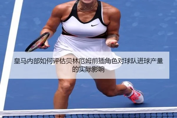 皇马内部如何评估贝林厄姆前插角色对球队进球产量的实际影响