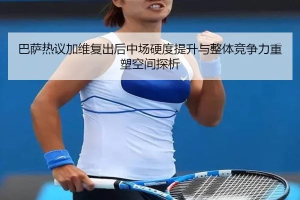 巴萨热议加维复出后中场硬度提升与整体竞争力重塑空间探析