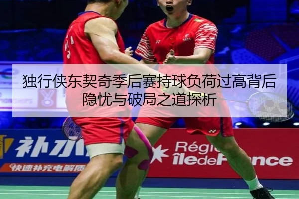 独行侠东契奇季后赛持球负荷过高背后隐忧与破局之道探析