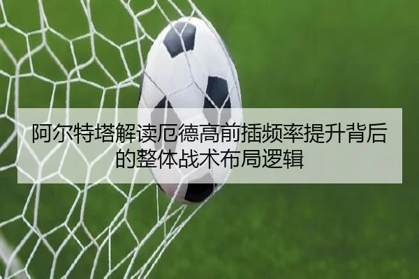 阿尔特塔解读厄德高前插频率提升背后的整体战术布局逻辑