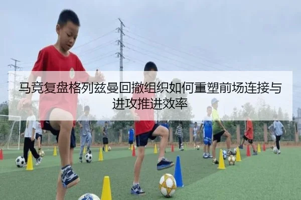 马竞复盘格列兹曼回撤组织如何重塑前场连接与进攻推进效率