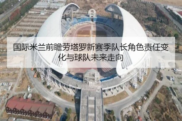 国际米兰前瞻劳塔罗新赛季队长角色责任变化与球队未来走向