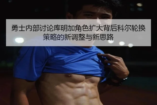 勇士内部讨论库明加角色扩大背后科尔轮换策略的新调整与新思路
