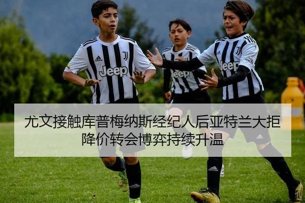 尤文接触库普梅纳斯经纪人后亚特兰大拒降价转会博弈持续升温