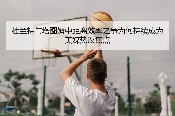 杜兰特与塔图姆中距离效率之争为何持续成为美媒热议焦点